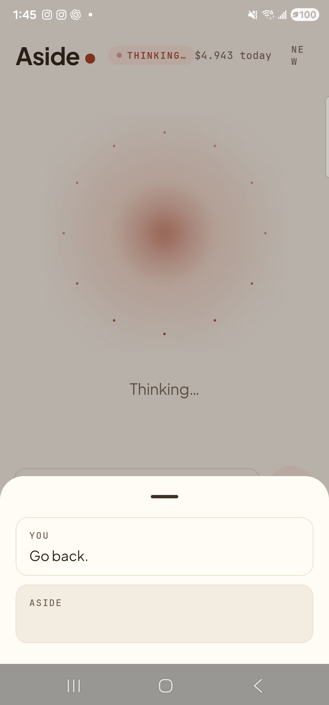 The Aside main screen with the chat history bottom sheet sliding up over the lower half of the screen. The status pill at the top reads ‘● THINKING…’ and the cost counter sits at ‘$4.943 today’. Behind a slight scrim the warm-paper orb is dimmed; ‘Thinking…’ is centered under it. Inside the bottom sheet a single chat entry has rendered so far: a small mono label ‘YOU’ above the line ‘Go back.’, with an empty ‘ASIDE’ row below it where the reply is about to land. A heartbeat after this frame Aside fires the system back-press and the previous screen returns.