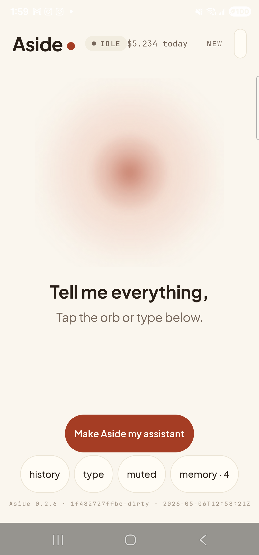 The Aside main screen at idle on a Samsung Galaxy S23 Ultra. Across the top: the word ‘Aside’ with a red dot, a small mono status pill reading ‘● IDLE’, the cost counter ‘$5.136 today’, and a ‘NEW’ link top-right. Centered in the screen is a large warm-paper-colored orb with a soft brown core, slowly breathing. Below the orb, in large bold type: ‘Tell me everything,’. Below that, in lighter type: ‘Tap the orb or type below.’. Near the bottom is a clay-colored pill button reading ‘Make Aside my assistant’ and a row of four mono pills: ‘history’, ‘type’, ‘muted’, ‘memory · 4’. The build-stamp footer reads ‘Aside 0.2.6 · 1f482727ffbc-dirty · 2026-05-06T12:58:21Z’.