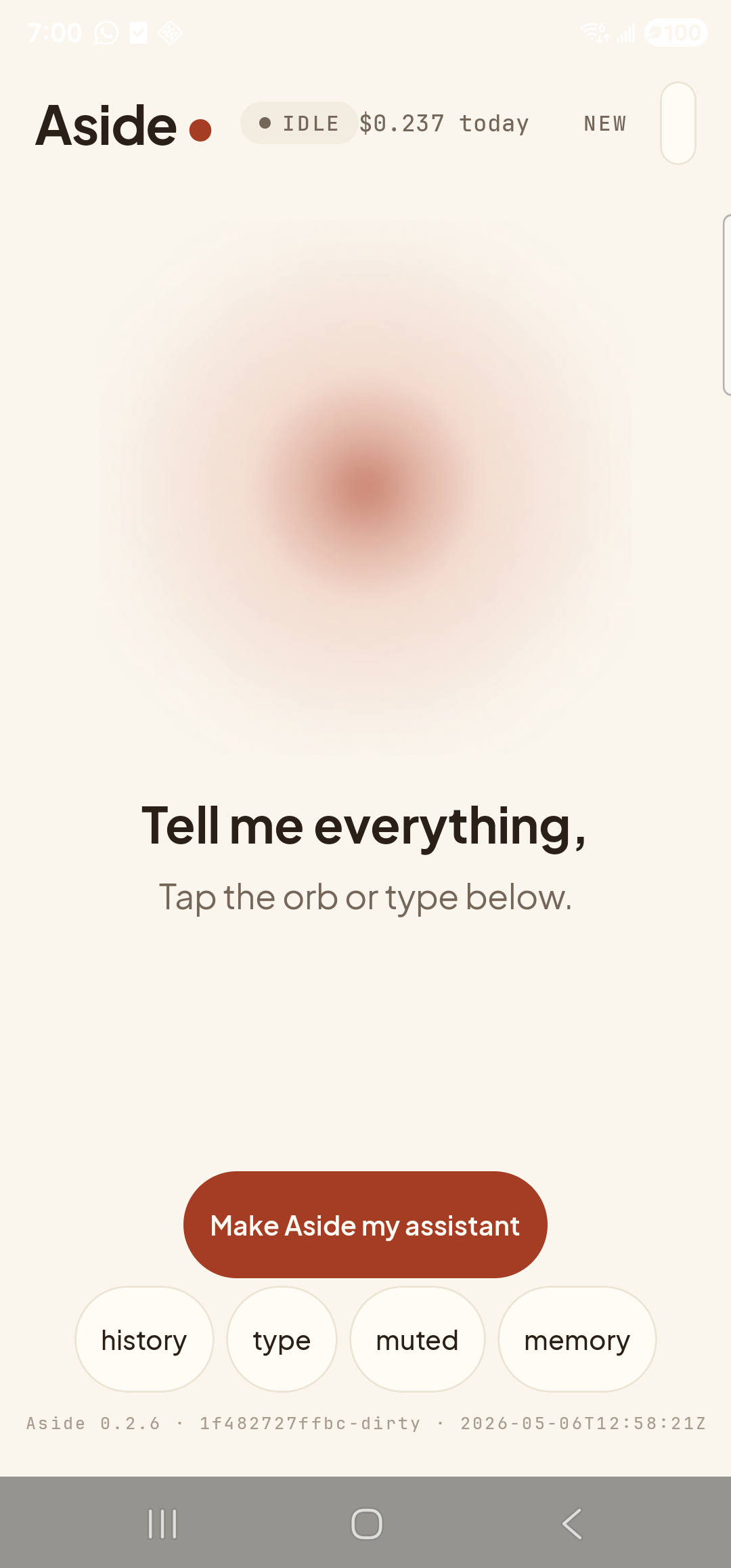 The Aside main screen at idle on a Samsung Galaxy S23 Ultra. Across the top: the word ‘Aside’ with a red dot, a small mono status pill reading ‘● IDLE’, the cost counter ‘$0.237 today’, and a ‘NEW’ link top-right. Centered in the screen is a large warm-paper-colored orb with a soft brown core, slowly breathing. Below the orb, in large bold type: ‘Tell me everything,’. Below that, in lighter type: ‘Tap the orb or type below.’. Near the bottom is a clay-colored pill button reading ‘Make Aside my assistant’. Below that is a row of four mono pills: ‘history’, ‘type’, ‘muted’, ‘memory’. The very bottom shows a build-identity line: ‘Aside 0.2.6 · 1f482727ffbc-dirty · 2026-05-06T12:58:21Z’.