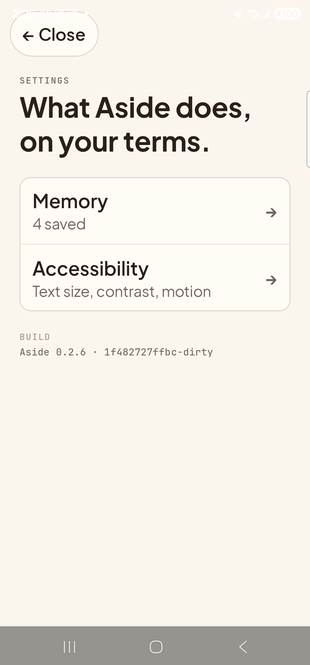 The Aside Settings index page on a Samsung Galaxy S23 Ultra. Top-left: a clay-colored pill button labeled ‘← Close’ that dismisses the Settings sheet. Below it, the small mono eyebrow ‘SETTINGS’ and the page title ‘What Aside does, on your terms.’ in large bold type. Below the title, a single rounded card containing two stacked rows, each with a label, a one-line description, and a right-arrow chevron. First row titled ‘Memory’ with subtitle ‘4 saved’. Second row — the next tap target for this guide — titled ‘Accessibility’ with subtitle ‘Text size, contrast, motion’. Below the card, a small mono eyebrow ‘BUILD’ and the build-stamp line ‘Aside 0.2.6 · 1f482727ffbc-dirty’.