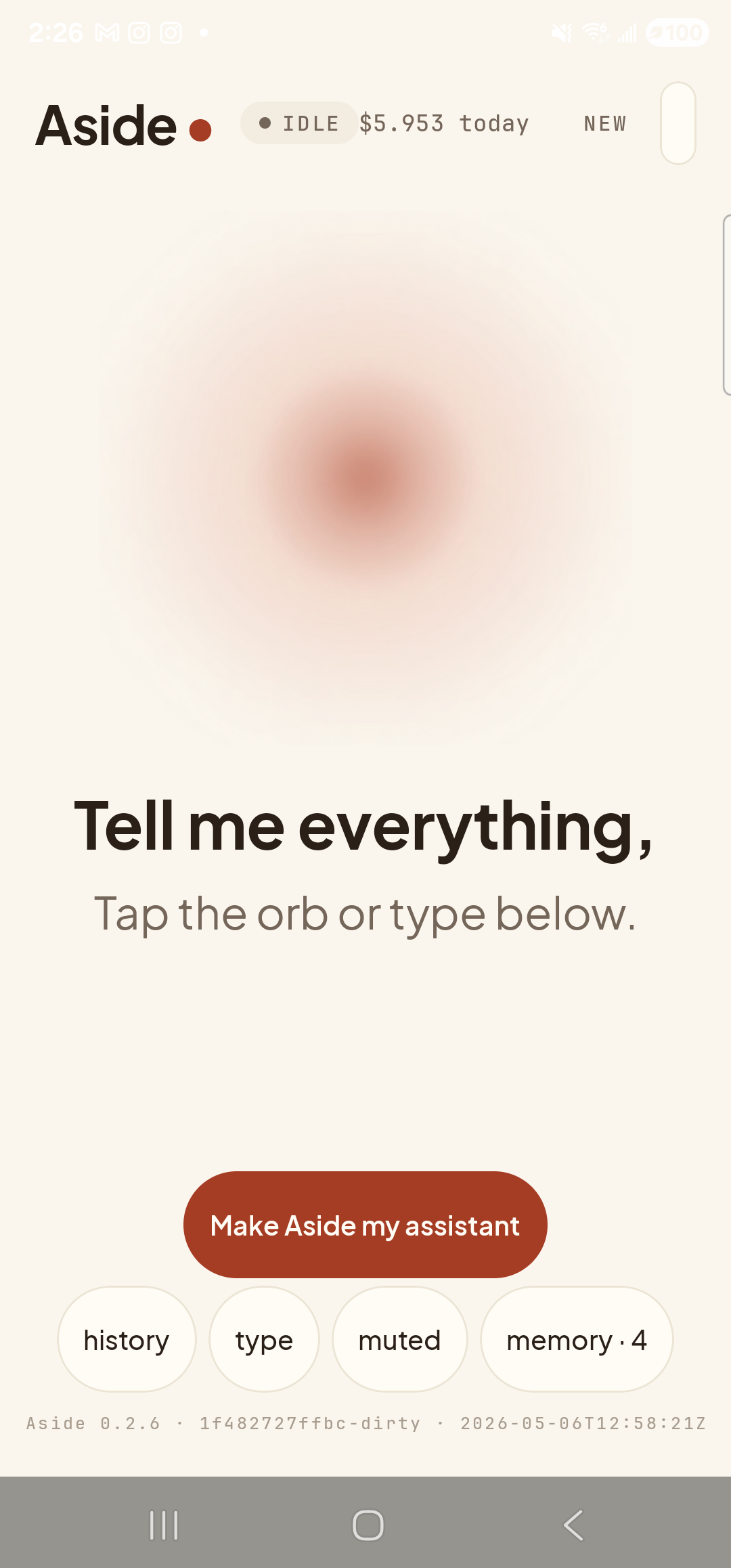 The Aside main screen at idle with the body text scaled larger. Across the top: the ‘Aside’ wordmark, the status pill ‘● IDLE’, the cost counter ‘$5.953 today’, and the ‘NEW’ link top-right — all at their normal sizes (system bars and chrome don’t scale with the in-app slider). Centered: the warm-paper orb in its idle state. Below the orb the prompt ‘Tell me everything,’ in bold and the caption ‘Tap the orb or type below.’ — both noticeably larger than at default scale; the prompt fills more of the screen width than in earlier screenshots. The clay ‘Make Aside my assistant’ button is centered below the captions. The bottom row of mono pills (‘history’, ‘type’, ‘muted’, ‘memory · 4’) is also rendered at the larger size. The build-stamp footer at the bottom is unchanged in size, since it’s in mono type at a fixed scale.