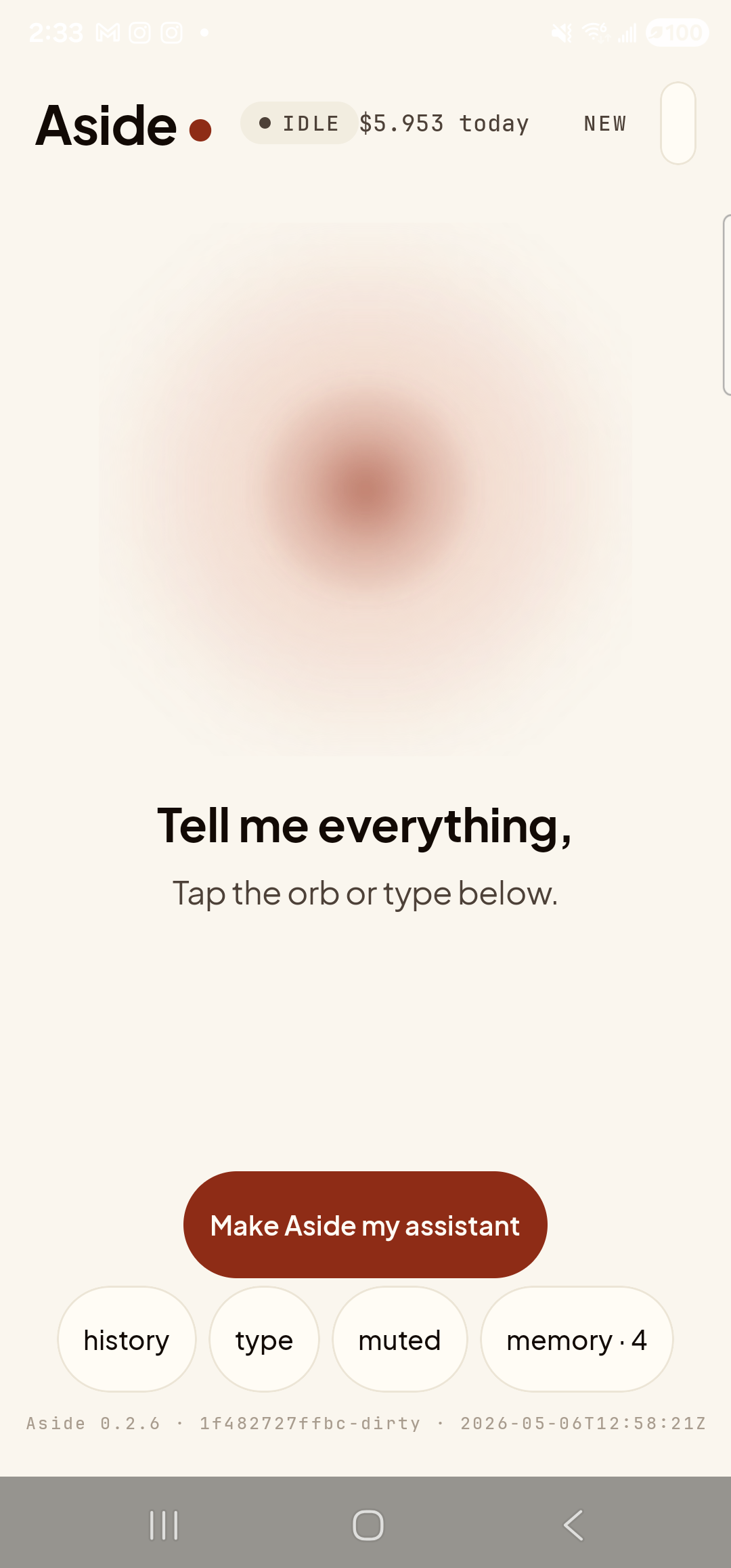 The Aside main screen at idle, with higher contrast enabled. Across the top: the ‘Aside’ wordmark, the status pill ‘● IDLE’, the cost counter ‘$5.953 today’, and the ‘NEW’ link top-right. Centered is the warm-paper orb, breathing. Below the orb the bold prompt ‘Tell me everything,’ and the caption ‘Tap the orb or type below.’ The clay-colored ‘Make Aside my assistant’ pill is centered below the captions. Bottom: the row of mono pills ‘history’, ‘type’, ‘muted’, ‘memory · 4’, then the build-stamp footer ‘Aside 0.2.6 · 1f482727ffbc-dirty · 2026-05-06T12:58:21Z’. The visual difference from the default palette is subtle on this warm-paper baseline — body type reads marginally crisper, section separations a touch darker. The clay accent color is intentionally unchanged in the higher-contrast palette.