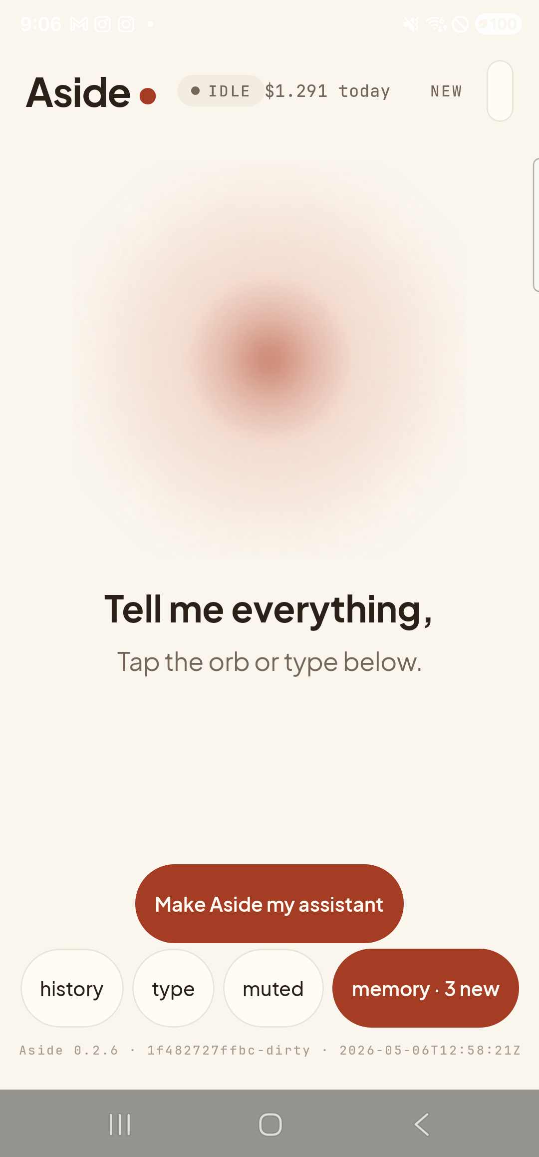 The Aside main screen at idle on a Samsung Galaxy S23 Ultra. Across the top: the word ‘Aside’ with a red dot, a small mono status pill reading ‘● IDLE’, the cost counter ‘$1.291 today’, and a ‘NEW’ link top-right. Centered is the warm-paper orb with a soft brown core, slowly breathing. Below the orb: ‘Tell me everything,’ then ‘Tap the orb or type below.’. Near the bottom is the clay-colored ‘Make Aside my assistant’ button. Below that, the bottom pill row reads ‘history’, ‘type’, ‘muted’, and a wider clay-tinted ‘memory · 3 new’ pill — the badge means three candidate facts have been auto-extracted from recent conversation and are awaiting review.