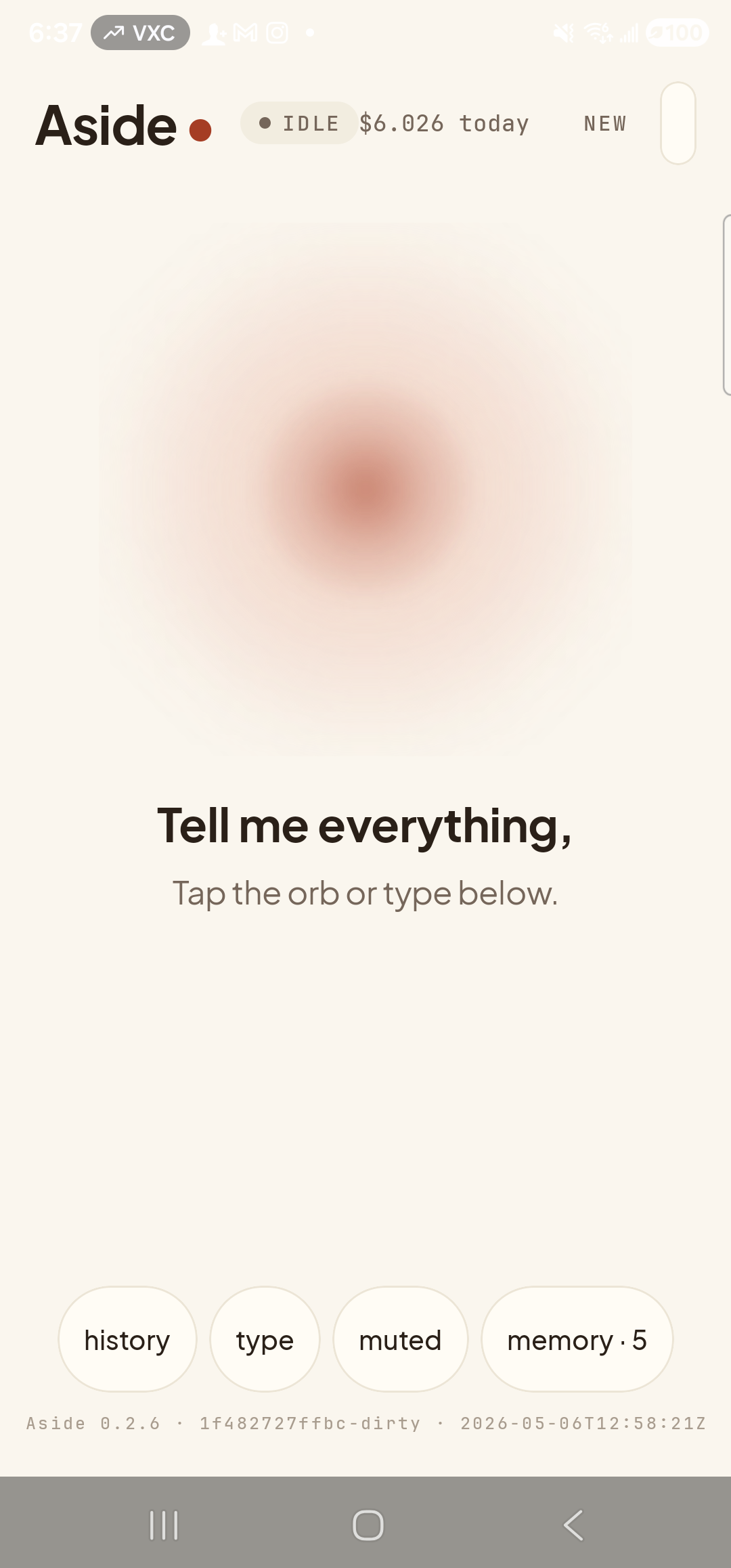 A representative stand-in for the Aside first-launch Welcome screen, captured from the post-onboarding main screen so as not to wipe live memory: the ‘Aside’ wordmark sits top-left with a small red dot, status pill at top-center reads ‘● IDLE’ with a small ‘$6.026 today’ cost counter to its right, and a ‘NEW’ button sits top-right. Centered: the warm-paper-colored orb with a soft clay-colored core. Below the orb, in large bold type: ‘Tell me everything,’ followed by a softer line ‘Tap the orb or type below.’ A row of bottom pills (history, type, muted, memory · 5) and a build-stamp footer ‘Aside 0.2.6 · 1f482727ffbc-dirty · 2026-05-06T12:58:21Z’ complete the frame. The real Welcome screen shows the same orb + wordmark plus a single clay-colored ‘Get started’ pill button.