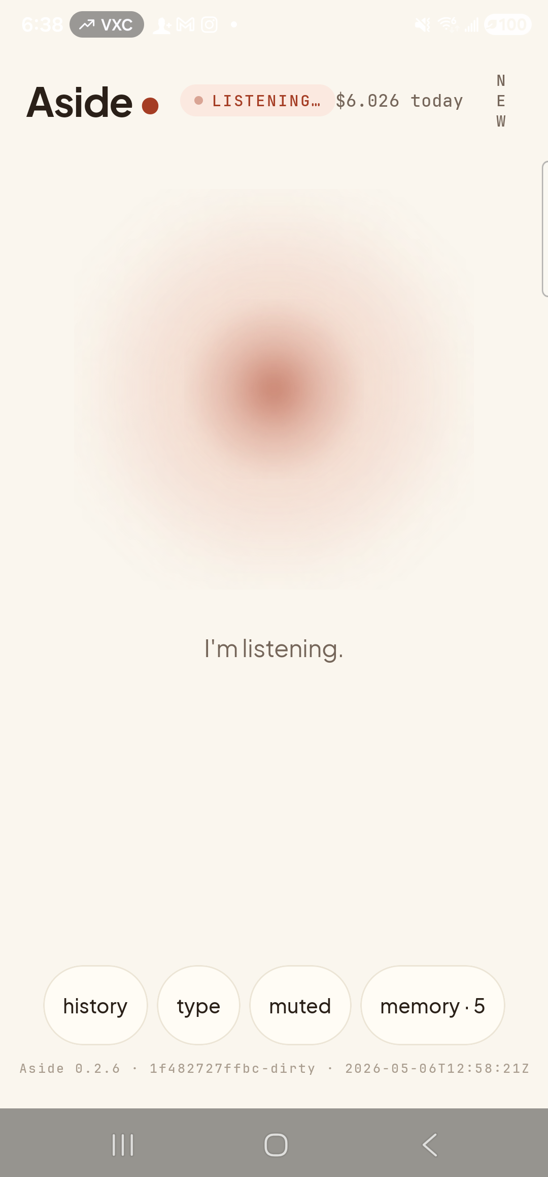 A representative stand-in for the Aside ‘Voice setup’ onboarding screen, showing the live main-screen listening state instead. Top: the ‘Aside’ wordmark + small red dot, status pill ‘● LISTENING…’ in clay caps with the cost counter ‘$6.026 today’ to its right, and a ‘NEW’ button top-right. Centered: the warm-paper orb, slightly enlarged with a soft animated outline indicating it is actively listening. Below the orb, a single sentence reads ‘I’m listening.’ A row of bottom pills (history, type, muted, memory · 5) and the build-stamp footer complete the frame. The real onboarding screen wraps the same listening state with an instructional prompt to read aloud and a live waveform + transcript.