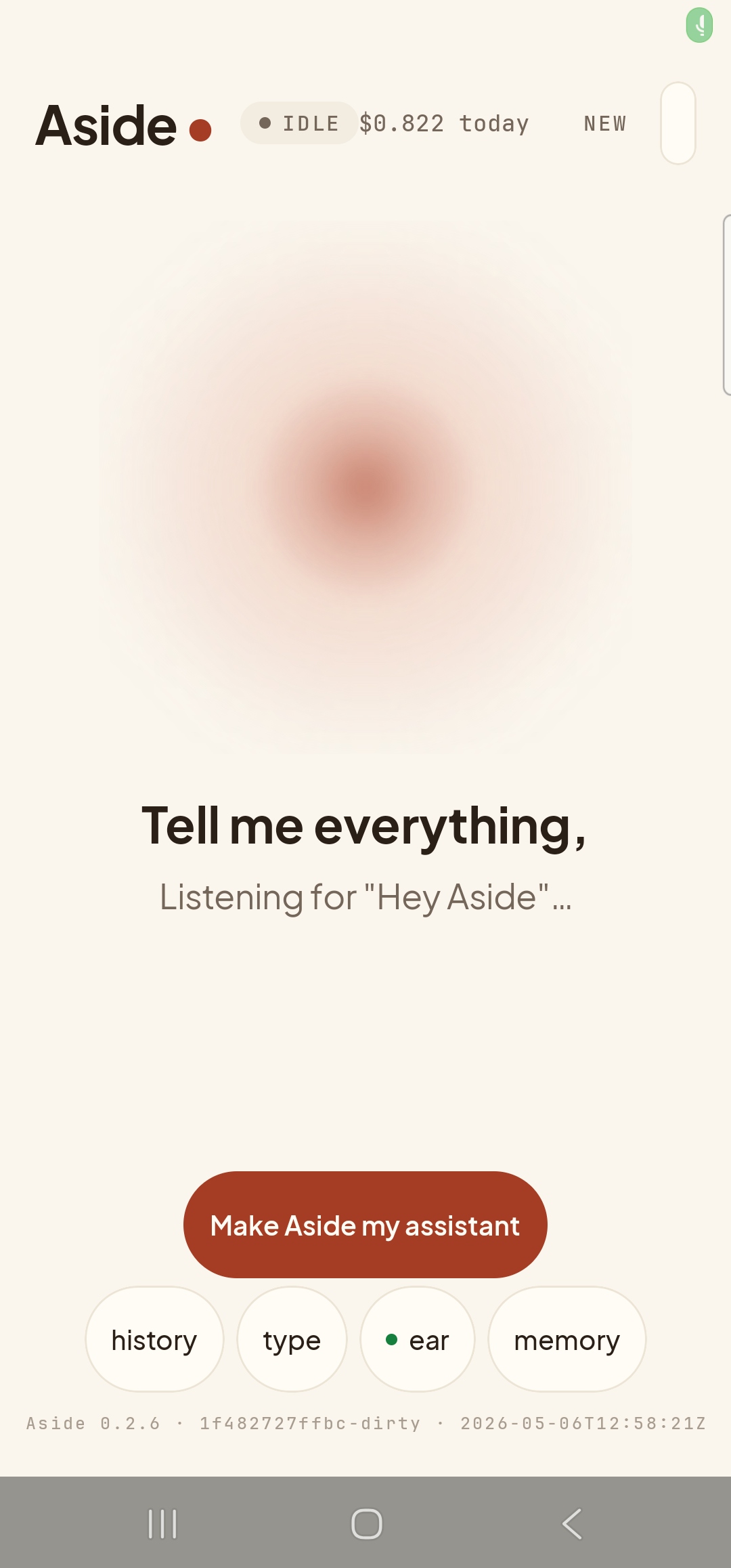 The Aside main screen at idle on a Samsung Galaxy S23 Ultra, ready to hear the wake word. The status pill at the top reads ‘● IDLE’ with the cost counter ‘$0.822 today’ alongside. The orb is the warm-paper colored shape, slowly breathing in the center. Beneath the orb, in large bold type: ‘Tell me everything,’. Below that, in lighter type, a second line reads ‘Listening for “Hey Aside”…’ — Aside’s in-app indicator that wake-word listening is active. The bottom pill row reads ‘history’, ‘type’, ‘● ear’, ‘memory’ — the third pill has flipped to its ON form, with a small green dot prefix marking active wake-word listening (its OFF form is labeled ‘muted’). Build-identity stamp at the bottom.